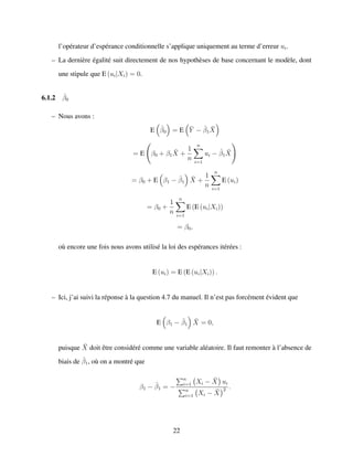l’op´erateur d’esp´erance conditionnelle s’applique uniquement au terme d’erreur ui.
– La derni`ere ´egalit´e suit directement de nos hypoth`eses de base concernant le mod`ele, dont
une stipule que E (ui|Xi) = 0.
6.1.2 ˆβ0
– Nous avons :
E ˆβ0 = E ¯Y − ˆβ1
¯X
= E β0 + β1
¯X +
1
n
n
i=1
ui − ˆβ1
¯X
= β0 + E β1 − ˆβ1
¯X +
1
n
n
i=1
E (ui)
= β0 +
1
n
n
i=1
E (E (ui|Xi))
= β0,
o`u encore une fois nous avons utilis´e la loi des esp´erances it´er´ees :
E (ui) = E (E (ui|Xi)) .
– Ici, j’ai suivi la r´eponse `a la question 4.7 du manuel. Il n’est pas forc´ement ´evident que
E β1 − ˆβ1
¯X = 0,
puisque ¯X doit ˆetre consid´er´e comme une variable al´eatoire. Il faut remonter `a l’absence de
biais de ˆβ1, o`u on a montr´e que
β1 − ˆβ1 = −
n
i=1 Xi − ¯X ui
n
i=1 Xi − ¯X
2 .
22
 