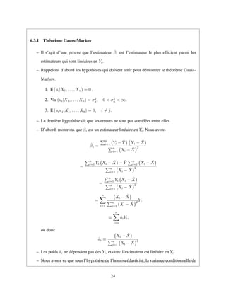 6.3.1 Th´eor`eme Gauss-Markov
– Il s’agit d’une preuve que l’estimateur ˆβ1 est l’estimateur le plus efﬁcient parmi les
estimateurs qui sont lin´eaires en Yi.
– Rappelons d’abord les hypoth`eses qui doivent tenir pour d´emontrer le th´eor`eme Gauss-
Markov.
1. E (ui|X1, . . . , Xn) = 0 .
2. Var (ui|X1, . . . , Xn) = σ2
u, 0 < σ2
u < ∞.
3. E (uiuj|X1, . . . , Xn) = 0, i = j.
– La derni`ere hypoth`ese dit que les erreurs ne sont pas corr´el´ees entre elles.
– D’abord, montrons que ˆβ1 est un estimateur lin´eaire en Yi. Nous avons
ˆβ1 =
n
i=1 Yi − ¯Y Xi − ¯X
n
i=1 Xi − ¯X
2
=
n
i=1 Yi Xi − ¯X − ¯Y n
i=1 Xi − ¯X
n
i=1 Xi − ¯X
2
=
n
i=1 Yi Xi − ¯X
n
i=1 Xi − ¯X
2
=
n
i=1
Xi − ¯X
n
i=1 Xi − ¯X
2 Yi
≡
n
i=1
ˆaiYi,
o`u donc
ˆai ≡
Xi − ¯X
n
i=1 Xi − ¯X
2
– Les poids ˆai ne d´ependent pas des Yi, et donc l’estimateur est lin´eaire en Yi.
– Nous avons vu que sous l’hypoth`ese de l’homosc´edasticit´e, la variance conditionnelle de
24
 