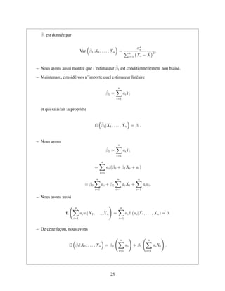 ˆβ1 est donn´ee par
Var ˆβ1|X1, . . . , Xn =
σ2
u
n
i=1 Xi − ¯X
2 .
– Nous avons aussi montr´e que l’estimateur ˆβ1 est conditionnellement non biais´e.
– Maintenant, consid´erons n’importe quel estimateur lin´eaire
˜β1 =
n
i=1
aiYi
et qui satisfait la propri´et´e
E ˜β1|X1, . . . , Xn = β1.
– Nous avons
˜β1 =
n
i=1
aiYi
=
n
i=1
ai (β0 + β1Xi + ui)
= β0
n
i=1
ai + β1
n
i=1
aiXi +
n
i=1
aiui.
– Nous avons aussi
E
n
i=1
aiui|X1, . . . , Xn =
n
i=1
aiE (ui|X1, . . . , Xn) = 0.
– De cette fac¸on, nous avons
E ˜β1|X1, . . . , Xn = β0
n
i=1
ai + β1
n
i=1
aiXi .
25
 