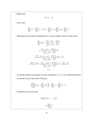 – D´eﬁnissons
di ≡ ai − ˆai
– Nous avons
n
i=1
ai
2
=
n
i=1
(ˆai + di)2
=
n
i=1
ˆa2
i + 2
n
i=1
ˆaidi +
n
i=1
di
2
.
– Maintenant, il faut utiliser la d´eﬁnition des ˆai qui est donn´ee ci-dessus. Nous avons
n
i=1
ˆaidi =
n
i=1 Xi − ¯X di
n
i=1 Xi − ¯X
2
=
n
i=1 Xidi − ¯X n
i=1 di
n
i=1 Xi − ¯X
2
=
n
i=1 Xi (ai − ˆai) − ¯X n
i=1 (ai − ˆai)
n
i=1 Xi − ¯X
2
=
( n
i=1 Xiai − n
i=1 Xiˆai) − ¯X ( n
i=1 ai − n
i=1 ˆai)
n
i=1 Xi − ¯X
2
= 0.
– La derni`ere ´egalit´e tient puisque les deux estimateurs ˜β1 et ˆβ1 sont conditionnellement
non biais´es et pour cette raison il faut que
n
i=1
Xiai −
n
i=1
Xiˆai =
n
i=1
ai =
n
i=1
ˆai = 0.
– Finalement, nous avons donc
Var ˜β1|X1, . . . , Xn
= σ2
u
n
i=1
ai
2
27
 