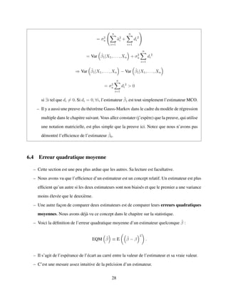 = σ2
u
n
i=1
ˆa2
i +
n
i=1
di
2
= Var ˆβ1|X1, . . . , Xn + σ2
u
n
i=1
di
2
⇒ Var ˜β1|X1, . . . , Xn − Var ˆβ1|X1, . . . , Xn
= σ2
u
n
i=1
di
2
> 0
si ∃i tel que di = 0. Si di = 0, ∀i, l’estimateur ˜β1 est tout simplement l’estimateur MCO.
– Il y a aussi une preuve du th´eor`eme Gauss-Markov dans le cadre du mod`ele de r´egression
multiple dans le chapitre suivant. Vous allez constater (j’esp`ere) que la preuve, qui utilise
une notation matricielle, est plus simple que la preuve ici. Notez que nous n’avons pas
d´emontr´e l’efﬁcience de l’estimateur ˆβ0.
6.4 Erreur quadratique moyenne
– Cette section est une peu plus ardue que les autres. Sa lecture est facultative.
– Nous avons vu que l’efﬁcience d’un estimateur est un concept relatif. Un estimateur est plus
efﬁcient qu’un autre si les deux estimateurs sont non biais´es et que le premier a une variance
moins ´elev´ee que le deuxi`eme.
– Une autre fac¸on de comparer deux estimateurs est de comparer leurs erreurs quadratiques
moyennes. Nous avons d´ej`a vu ce concept dans le chapitre sur la statistique.
– Voici la d´eﬁnition de l’erreur quadratique moyenne d’un estimateur quelconque ˜β :
EQM ˜β ≡ E ˜β − β
2
.
– Il s’agit de l’esp´erance de l’´ecart au carr´e entre la valeur de l’estimateur et sa vraie valeur.
– C’est une mesure assez intuitive de la pr´ecision d’un estimateur.
28
 