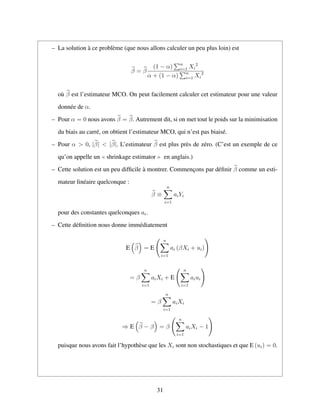 – La solution `a ce probl`eme (que nous allons calculer un peu plus loin) est
β = β
(1 − α) n
i=1 Xi
2
α + (1 − α) n
i=1 Xi
2
o`u β est l’estimateur MCO. On peut facilement calculer cet estimateur pour une valeur
donn´ee de α.
– Pour α = 0 nous avons β = β. Autrement dit, si on met tout le poids sur la minimisation
du biais au carr´e, on obtient l’estimateur MCO, qui n’est pas biais´e.
– Pour α > 0, |β| < |β|. L’estimateur β est plus pr`es de z´ero. (C’est un exemple de ce
qu’on appelle un shrinkage estimator en anglais.)
– Cette solution est un peu difﬁcile `a montrer. Commenc¸ons par d´eﬁnir β comme un esti-
mateur lin´eaire quelconque :
β ≡
n
i=1
aiYi
pour des constantes quelconques ai.
– Cette d´eﬁnition nous donne imm´ediatement
E β = E
n
i=1
ai (βXi + ui)
= β
n
i=1
aiXi + E
n
i=1
aiui
= β
n
i=1
aiXi
⇒ E β − β = β
n
i=1
aiXi − 1
puisque nous avons fait l’hypoth`ese que les Xi sont non stochastiques et que E (ui) = 0.
31
 