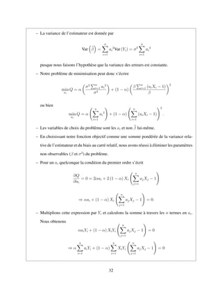 – La variance de l’estimateur est donn´ee par
Var β =
n
i=1
ai
2
Var (Yi) = σ2
n
i=1
ai
2
pusque nous faisons l’hypoth`ese que la variance des erreurs est constante.
– Notre probl`eme de minimisation peut donc s’´ecrire
min
ai
Q = α
σ2 n
i=1 ai
2
σ2
+ (1 − α)
β n
i=1 (aiXi − 1)
β
2
ou bien
min
ai
Q = α
n
i=1
ai
2
+ (1 − α)
n
i=1
(aiXi − 1)
2
.
– Les variables de choix du probl`eme sont les ai et non β lui-mˆeme.
– En choisissant notre fonction objectif comme une somme pond´er´ee de la variance rela-
tive de l’estimateur et du biais au carr´e relatif, nous avons r´eussi `a ´eliminer les param`etres
non observables (β et σ2
) du probl`eme.
– Pour un ai quelconque la condition du premier ordre s’´ecrit
∂Q
∂ai
= 0 = 2αai + 2 (1 − α) Xi
n
j=1
ajXj − 1
⇒ αai + (1 − α) Xi
n
j=1
ajXj − 1 = 0.
– Multiplions cette expression par Yi et calculons la somme `a travers les n termes en ai.
Nous obtenons
αaiYi + (1 − α) XiYi
n
j=1
ajXj − 1 = 0
⇒ α
n
i=1
aiYi + (1 − α)
n
i=1
XiYi
n
j=1
ajXj − 1 = 0
32
 