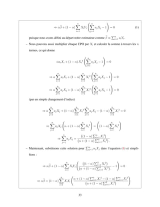 ⇒ αβ + (1 − α)
n
i=1
XiYi
n
j=1
ajXj − 1 = 0 (1)
puisque nous avons d´eﬁni au d´epart notre estimateur comme β ≡ n
i=1 aiYi.
– Nous pouvons aussi multiplier chaque CPO par Xi et calculer la somme `a travers les n
termes, ce qui donne
αaiXi + (1 − α) Xi
2
n
j=1
ajXj − 1 = 0
⇒ α
n
i=1
aiXi + (1 − α)
n
i=1
Xi
2
n
j=1
ajXj − 1 = 0
⇒ α
n
j=1
ajXj + (1 − α)
n
i=1
Xi
2
n
j=1
ajXj − 1 = 0
(par un simple changement d’indice)
⇒ α
n
j=1
ajXj + (1 − α)
n
i=1
Xi
2
n
j=1
ajXj − (1 − α)
n
i=1
Xi
2
= 0
⇒
n
j=1
ajXj α + (1 − α)
n
i=1
Xi
2
= (1 − α)
n
i=1
Xi
2
⇒
n
j=1
ajXj =
(1 − α) n
i=1 Xi
2
α + (1 − α) n
i=1 Xi
2
.
– Maintenant, substituons cette solution pour n
j=1 ajXj dans l´equation (1) et simpli-
ﬁons :
⇒ αβ + (1 − α)
n
i=1
XiYi
(1 − α) 2
i=1 Xi
2
α + (1 − α) 2
i=1 Xi
2
.
− 1 = 0
⇒ αβ = (1 − α)
n
i=1
XiYi
α + (1 − α) n
i=1 Xi
2
− (1 − α) n
i=1 Xi
2
α + (1 − α) 2
i=1 Xi
2
33
 