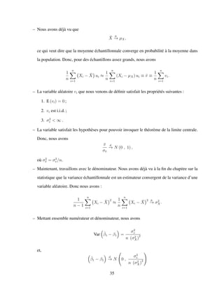 – Nous avons d´ej`a vu que
¯X
p
−→ µX,
ce qui veut dire que la moyenne ´echantillonnale converge en probabilit´e `a la moyenne dans
la population. Donc, pour des ´echantillons assez grands, nous avons
1
n
n
i=1
Xi − ¯X ui ≈
1
n
n
i=1
(Xi − µX) ui ≡ ¯v ≡
1
n
n
i=1
vi.
– La variable al´eatoire vi que nous venons de d´eﬁnir satisfait les propri´et´es suivantes :
1. E (vi) = 0 ;
2. vi est i.i.d. ;
3. σ2
v < ∞ .
– La variable satisfait les hypoth`eses pour pouvoir invoquer le th´eor`eme de la limite centrale.
Donc, nous avons
¯v
σ¯v
d
−→ N (0 , 1) ,
o`u σ2
¯v = σ2
v/n.
– Maintenant, travaillons avec le d´enominateur. Nous avons d´ej`a vu `a la ﬁn du chapitre sur la
statistique que la variance ´echantillonnale est un estimateur convergent de la variance d’une
variable al´eatoire. Donc nous avons :
1
n − 1
n
i=1
Xi − ¯X
2
≈
1
n
n
i=1
Xi − ¯X
2 p
−→ σ2
X.
– Mettant ensemble num´erateur et d´enominateur, nous avons
Var ˆβ1 − β1 =
σ2
v
n (σ2
X)
2
et,
ˆβ1 − β1
d
−→ N 0 ,
σ2
v
n (σ2
X)
2
35
 