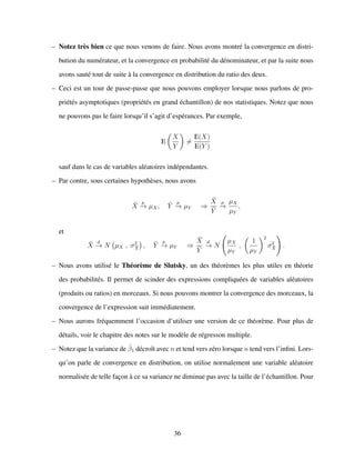 – Notez tr`es bien ce que nous venons de faire. Nous avons montr´e la convergence en distri-
bution du num´erateur, et la convergence en probabilit´e du d´enominateur, et par la suite nous
avons saut´e tout de suite `a la convergence en distribution du ratio des deux.
– Ceci est un tour de passe-passe que nous pouvons employer lorsque nous parlons de pro-
pri´et´es asymptotiques (propri´et´es en grand ´echantillon) de nos statistiques. Notez que nous
ne pouvons pas le faire lorsqu’il s’agit d’esp´erances. Par exemple,
E
X
Y
=
E(X)
E(Y )
sauf dans le cas de variables al´eatoires ind´ependantes.
– Par contre, sous certaines hypoth`eses, nous avons
¯X
p
−→ µX, ¯Y
p
−→ µY ⇒
¯X
¯Y
p
−→
µX
µY
,
et
¯X
d
−→ N µX , σ2
¯X , ¯Y
p
−→ µY ⇒
¯X
¯Y
d
−→ N
µX
µY
,
1
µY
2
σ2
¯X .
– Nous avons utilis´e le Th´eor`eme de Slutsky, un des th´eor`emes les plus utiles en th´eorie
des probabilit´es. Il permet de scinder des expressions compliqu´ees de variables al´eatoires
(produits ou ratios) en morceaux. Si nous pouvons montrer la convergence des morceaux, la
convergence de l’expression suit imm´ediatement.
– Nous aurons fr´equemment l’occasion d’utiliser une version de ce th´eor`eme. Pour plus de
d´etails, voir le chapitre des notes sur le mod`ele de r´egresson multiple.
– Notez que la variance de ˆβ1 d´ecroˆıt avec n et tend vers z´ero lorsque n tend vers l’inﬁni. Lors-
qu’on parle de convergence en distribution, on utilise normalement une variable al´eatoire
normalis´ee de telle fac¸on `a ce sa variance ne diminue pas avec la taille de l’´echantillon. Pour
36
 