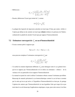– D´eﬁnissons :
ˆσ2
ˆβ1
≡
1
n
1
n−2
n
i=1 Xi − ¯X
2
(ˆui)2
1
n
n
i=1 Xi − ¯X
2 2
– Ensuite, d´eﬁnissons l’´ecart type estim´e de ˆβ1 comme
SE ˆβ1 ≡ ˆσ2
ˆβ1
.
– La plupart des logiciels de r´egression calculent cet ´ecart type. Il faut, par contre, v´eriﬁer si
l’option par d´efaut est de calculer cet ´ecart type robuste (robuste `a la pr´esence de l’h´et´ero-
sc´edasticit´e) ou plutˆot de calculer l’´ecart type qui suppose l’homosc´edasticit´e.
7.2 Estimateur convergent de σ2
ˆβ1
en cas d’homosc´edasticit´e
– Si nous sommes prˆets `a supposer que
Var (ui|X = Xi) = Var (ui) = σ2
u,
nous pouvons remplacer l’estimateur convergent de σ2
ˆβ1
par
˜σ2
ˆβ1
≡
1
n
1
n−1
n
i=1 (ˆui)2
1
n
n
i=1 Xi − ¯X
2 .
– J’ai utilis´e la notation l´eg`erement diff´erente ˜σ2
ˆβ1
pour distinguer entre le cas g´en´eral (lors-
qu’on ne suppose pas l’homosc´edasticit´e) o`u on utilise un estimateur robuste de la
variance et le cas particulier o`u on suppose l’homosc´edasticit´e.
– Le manuel est parmi les seuls `a utiliser l’estimateur robuste comme l’estimateur par d´efaut.
Beaucoup de manuels pr´esentent le cas homosc´edastique comme le cas de base et montre
par la suite qu’est-ce qui arrive si l’hypoth`ese d’homosc´edasticit´e ne tient pas. Je partage
l’opinion des auteurs que l’homosc´edasticit´e est une hypoth`ese forte qui risque de ne pas
tenir dans le cas de beaucoup d’applications empiriques, et que, pour cette raison, il est bien
38
 