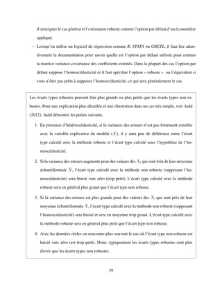 d’enseigner le cas g´en´eral et l’estimateur robuste comme l’option par d´efaut d’un ´econom`etre
appliqu´e.
– Lorsqu’on utilise un logiciel de r´egression comme R, STATA ou GRETL, il faut lire atten-
tivement la documentation pour savoir quelle est l’option par d´efaut utilis´ee pour estimer
la matrice variance-covariance des coefﬁcients estim´es. Dans la plupart des cas l’option par
d´efaut suppose l’homosc´edasticit´e et il faut sp´eciﬁer l’option robuste ou l’´equivalent si
vous n’ˆetes pas prˆets `a supposer l’homosc´edasticit´e, ce qui sera g´en´eralement le cas.
Les ´ecarts types robustes peuvent ˆetre plus grands ou plus petits que les ´ecarts types non ro-
bustes. Pour une explication plus d´etaill´ee et une illustration dans un cas tr`es simple, voir Auld
(2012). Auld d´emontre les points suivants.
1. En pr´esence d’h´et´erosc´edasticit´e, si la variance des erreurs n’est pas fortement corr´el´ee
avec la variable explicative du mod`ele (X), il y aura peu de diff´erence entre l’´ecart
type calcul´e avec la m´ethode robuste et l’´ecart type calcul´e sous l’hypoth`ese de l’ho-
mosc´edasticit´e.
2. Si la variance des erreurs augmente pour des valeurs des Xi qui sont loin de leur moyenne
´echantillonnale ¯X, l’´ecart type calcul´e avec la m´ethode non robuste (supposant l’ho-
mosc´edasticit´e) sera biais´e vers z´ero (trop petit). L’´ecart type calcul´e avec la m´ethode
robuste sera en g´en´eral plus grand que l’´ecart type non robuste.
3. Si la variance des erreurs est plus grande pour des valeurs des Xi qui sont pr`es de leur
moyenne ´echantillonnale ¯X, l’´ecart type calcul´e avec la m´ethode non robuste (supposant
l’homosc´edasticit´e) sera biais´e et sera en moyenne trop grand. L’´ecart type calcul´e avec
la m´ethode robuste sera en g´en´eral plus petit que l’´ecart type non robuste.
4. Avec les donn´ees r´eeles on rencontre plus souvent le cas o`u l’´ecart type non robuste est
baisi´e vers z´ero (est trop petit). Donc, typiquement les ´ecarts types robustes sont plus
´elev´es que les ´ecarts types non robustes.
39
 