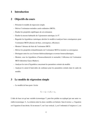 1 Introduction
2 Objectifs du cours
– Pr´esenter le mod`ele de r´egression simple.
– D´eriver l’estimateur moindres carr´es ordinaires (MCO).
– ´Etudier les propri´et´es alg´ebriques de cet estimateur.
– ´Etudier la mesure habituelle de l’ajustement statistique, le R2
.
– Regarder les hypoth`eses statistiques derri`ere le mod`ele et analyser leurs cons´equences pour
l’estimateur MCO (absence de biais, convergence, efﬁcience).
– Montrer l’absence de biais de l’estimateur MCO.
– D´eriver les propri´et´es ´echantillonnales de l’estimateur MCO et montrer sa convergence.
– Distinguer entre les cas d’erreurs h´et´erosc´edastiques et erreurs homosc´edastiques.
– Montrer, sous les hypoth`eses d’homosc´edasticit´e et normalit´e, l’efﬁcience de l’estimateur
MCO (th´eor`eme Gauss-Markov).
– Analyser les tests d’hypoth`ese concernant les param`etres estim´es du mod`ele.
– Analyser le calcul d’intervalles de conﬁance pour les param`etres estim´es dans le cadre du
mod`ele.
3 Le mod`ele de r´egression simple
– Le mod`ele de base peut s’´ecrire
Yi = β0 + β1Xi + ui.
L’id´ee de base est qu’une variable ´economique Yi peut ˆetre pr´edite ou expliqu´e par une autre va-
riable ´economique Xi. La relation entre les deux variables est lin´eaire. Sans le terme ui, l’´equation
est l’´equation d’une droite. Si on mesure Yi sur l’axe vertical, β0 est l’ordonn´ee `a l’origine et β1 est
4
 