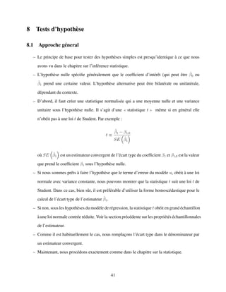 8 Tests d’hypoth`ese
8.1 Approche g´eneral
– Le principe de base pour tester des hypoth`eses simples est presqu’identique `a ce que nous
avons vu dans le chapitre sur l’inf´erence statistique.
– L’hypoth`ese nulle sp´eciﬁe g´en´eralement que le coefﬁcient d’int´erˆet (qui peut ˆetre ˆβ0 ou
ˆβ1 prend une certaine valeur. L’hypoth`ese alternative peut ˆetre bilat´erale ou unilat´erale,
d´ependant du contexte.
– D’abord, il faut cr´eer une statistique normalis´ee qui a une moyenne nulle et une variance
unitaire sous l’hypoth`ese nulle. Il s’agit d’une statistique t mˆeme si en g´en´eral elle
n’ob´eit pas `a une loi t de Student. Par exemple :
t ≡
ˆβ1 − β1,0
SE ˆβ1
o`u SE ˆβ1 est un estimateur convergent de l’´ecart type du coefﬁcient β1 et β1,0 est la valeur
que prend le coefﬁcient β1 sous l’hypoth`ese nulle.
– Si nous sommes prˆets `a faire l’hypoth`ese que le terme d’erreur du mod`ele ui ob´eit `a une loi
normale avec variance constante, nous pouvons montrer que la statistique t suit une loi t de
Student. Dans ce cas, bien sˆur, il est pr´ef´erable d’utiliser la forme homosc´edastique pour le
calcul de l’´ecart type de l’estimateur ˆβ1.
– Si non, sous les hypoth`eses du mod`ele de r´egression, la statistique t ob´eit en grand ´echantillon
`a une loi normale centr´ee r´eduite. Voir la section pr´ec´edente sur les propri´et´es ´echantillonnales
de l’estimateur.
– Comme il est habituellement le cas, nous remplac¸ons l’´ecart type dans le d´enominateur par
un estimateur convergent.
– Maintenant, nous proc´edons exactement comme dans le chapitre sur la statistique.
41
 