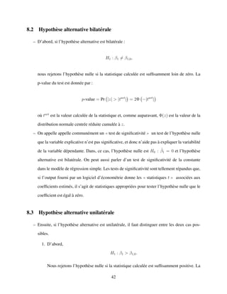 8.2 Hypoth`ese alternative bilat´erale
– D’abord, si l’hypoth`ese alternative est bilat´erale :
H1 : β1 = β1,0,
nous rejetons l’hypoth`ese nulle si la statistique calcul´ee est sufﬁsamment loin de z´ero. La
p-value du test est donn´ee par :
p-value = Pr |z| > |tact
| = 2Φ −|tact
|
o`u tact
est la valeur calcul´ee de la statistique et, comme auparavant, Φ(z) est la valeur de la
distribution normale centr´ee r´eduite cumul´ee `a z.
– On appelle appelle commun´ement un test de signiﬁcativit´e un test de l’hypoth`ese nulle
que la variable explicative n’est pas signiﬁcative, et donc n’aide pas `a expliquer la variabilit´e
de la variable d´ependante. Dans, ce cas, l’hypoth`ese nulle est H0 : ˆβ1 = 0 et l’hypoth`ese
alternative est bilat´erale. On peut aussi parler d’un test de signiﬁcativit´e de la constante
dans le mod`ele de r´egression simple. Les tests de signiﬁcativit´e sont tellement r´epandus que,
si l’output fourni par un logiciel d’´econom´etrie donne les statistiques t associ´ees aux
coefﬁcients estim´es, il s’agit de statistiques appropri´ees pour tester l’hypoth`ese nulle que le
coefﬁcient est ´egal `a z´ero.
8.3 Hypoth`ese alternative unilat´erale
– Ensuite, si l’hypoth`ese alternative est unilat´erale, il faut distinguer entre les deux cas pos-
sibles.
1. D’abord,
H1 : β1 > β1,0.
Nous rejetons l’hypoth`ese nulle si la statistique calcul´ee est sufﬁsamment positive. La
42
 