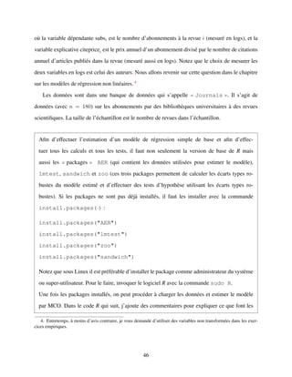 o`u la variable d´ependante subsi est le nombre d’abonnements `a la revue i (mesur´e en logs), et la
variable explicative citepricei est le prix annuel d’un abonnement divis´e par le nombre de citations
annuel d’articles publi´es dans la revue (mesur´e aussi en logs). Notez que le choix de mesurer les
deux variables en logs est celui des auteurs. Nous allons revenir sur cette question dans le chapitre
sur les mod`eles de r´egression non lin´eaires. 4
Les donn´ees sont dans une banque de donn´ees qui s’appelle Journals . Il s’agit de
donn´ees (avec n = 180) sur les abonnements par des biblioth`eques universitaires `a des revues
scientiﬁques. La taille de l’´echantillon est le nombre de revues dans l’´echantillon.
Aﬁn d’effectuer l’estimation d’un mod`ele de r´egression simple de base et aﬁn d’effec-
tuer tous les calculs et tous les tests, il faut non seulement la version de base de R mais
aussi les packages AER (qui contient les donn´ees utilis´ees pour estimer le mod`ele),
lmtest, sandwich et zoo (ces trois packages permettent de calculer les ´ecarts types ro-
bustes du mod`ele estim´e et d’effectuer des tests d’hypoth`ese utilisant les ´ecarts types ro-
bustes). Si les packages ne sont pas d´ej`a install´es, il faut les installer avec la commande
install.packages(·) :
install.packages("AER")
install.packages("lmtest")
install.packages("zoo")
install.packages("sandwich")
Notez que sous Linux il est pr´ef´erable d’installer le package comme administrateur du syst`eme
ou super-utilisateur. Pour le faire, invoquer le logiciel R avec la commande sudo R.
Une fois les packages install´es, on peut proc´eder `a charger les donn´ees et estimer le mod`ele
par MCO. Dans le code R qui suit, j’ajoute des commentaires pour expliquer ce que font les
4. Entretemps, `a moins d’avis contraire, je vous demande d’utiliser des variables non transform´ees dans les exer-
cices empiriques.
46
 