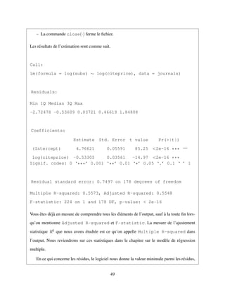 – La commande close(·) ferme le ﬁchier.
Les r´esultats de l’estimation sont comme suit.
Call:
lm(formula = log(subs) ∼ log(citeprice), data = journals)
Residuals:
Min 1Q Median 3Q Max
-2.72478 -0.53609 0.03721 0.46619 1.84808
Coefficients:
Estimate Std. Error t value Pr(>|t|)
(Intercept) 4.76621 0.05591 85.25 <2e-16 ***
log(citeprice) -0.53305 0.03561 -14.97 <2e-16 ***
—
Signif. codes: 0 ‘***’ 0.001 ‘**’ 0.01 ‘*’ 0.05 ‘.’ 0.1 ‘ ’ 1
Residual standard error: 0.7497 on 178 degrees of freedom
Multiple R-squared: 0.5573, Adjusted R-squared: 0.5548
F-statistic: 224 on 1 and 178 DF, p-value: < 2e-16
Vous ˆetes d´ej`a en mesure de comprendre tous les ´el´ements de l’output, sauf `a la toute ﬁn lors-
qu’on mentionne Adjusted R-squared et F-statistic. La mesure de l’ajustement
statistique R2
que nous avons ´etudi´ee est ce qu’on appelle Multiple R-squared dans
l’output. Nous reviendrons sur ces statistiques dans le chapitre sur le mod`ele de r´egression
multiple.
En ce qui concerne les r´esidus, le logiciel nous donne la valeur minimale parmi les r´esidus,
49
 
