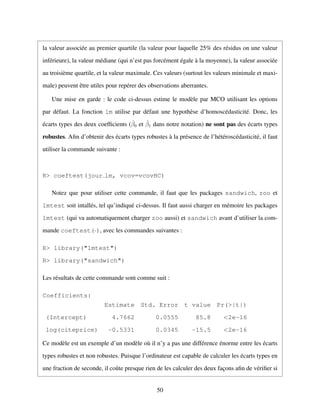la valeur associ´ee au premier quartile (la valeur pour laquelle 25% des r´esidus on une valeur
inf´erieure), la valeur m´ediane (qui n’est pas forc´ement ´egale `a la moyenne), la valeur associ´ee
au troisi`eme quartile, et la valeur maximale. Ces valeurs (surtout les valeurs minimale et maxi-
male) peuvent ˆetre utiles pour rep´erer des observations aberrantes.
Une mise en garde : le code ci-dessus estime le mod`ele par MCO utilisant les options
par d´efaut. La fonction lm utilise par d´efaut une hypoth`ese d’homosc´edasticit´e. Donc, les
´ecarts types des deux coefﬁcients (ˆβ0 et ˆβ1 dans notre notation) ne sont pas des ´ecarts types
robustes. Aﬁn d’obtenir des ´ecarts types robustes `a la pr´esence de l’h´et´erosc´edasticit´e, il faut
utiliser la commande suivante :
R> coeftest(jour lm, vcov=vcovHC)
Notez que pour utiliser cette commande, il faut que les packages sandwich, zoo et
lmtest soit intall´es, tel qu’indiqu´e ci-dessus. Il faut aussi charger en m´emoire les packages
lmtest (qui va automatiquement charger zoo aussi) et sandwich avant d’utiliser la com-
mande coeftest(·), avec les commandes suivantes :
R> library("lmtest")
R> library("sandwich")
Les r´esultats de cette commande sont comme suit :
Coefficients:
Estimate Std. Error t value Pr(>|t|)
(Intercept) 4.7662 0.0555 85.8 <2e-16
log(citeprice) -0.5331 0.0345 -15.5 <2e-16
Ce mod`ele est un exemple d’un mod`ele o`u il n’y a pas une diff´erence ´enorme entre les ´ecarts
types robustes et non robustes. Puisque l’ordinateur est capable de calculer les ´ecarts types en
une fraction de seconde, il coˆute presque rien de les calculer des deux fac¸ons aﬁn de v´eriﬁer si
50
 