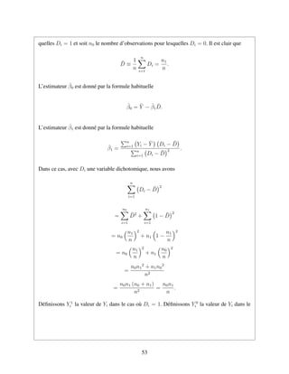 quelles Di = 1 et soit n0 le nombre d’observations pour lesquelles Di = 0. Il est clair que
¯D ≡
1
n
n
i=1
Di =
n1
n
.
L’estimateur ˆβ0 est donn´e par la formule habituelle
ˆβ0 = ¯Y − ˆβ1
¯D.
L’estimateur ˆβ1 est donn´e par la formule habituelle
ˆβ1 =
n
i=1 Yi − ¯Y Di − ¯D
n
i=1 Di − ¯D
2 .
Dans ce cas, avec Di une variable dichotomique, nous avons
n
i=1
Di − ¯D
2
=
n0
i=1
¯D2
+
n1
i=1
1 − ¯D
2
= n0
n1
n
2
+ n1 1 −
n1
n
2
= n0
n1
n
2
+ n1
n0
n
2
=
n0n1
2
+ n1n0
2
n2
=
n0n1 (n0 + n1)
n2
=
n0n1
n
.
D´eﬁnissons Y 1
i la valeur de Yi dans le cas o`u Di = 1. D´eﬁnissons Y 0
i la valeur de Yi dans le
53
 