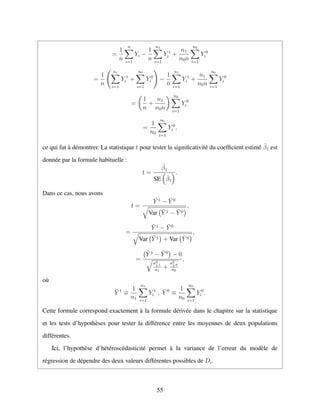 =
1
n
n
i=1
Yi −
1
n
n1
i=1
Y 1
i +
n1
n0n
n0
i=1
Y 0
i
=
1
n
n1
i=1
Y 1
i +
n0
i=1
Y 0
i −
1
n
n1
i=1
Y 1
i +
n1
n0n
n0
i=1
Y 0
i
=
1
n
+
n1
n0n
n0
i=1
Y 0
i
=
1
n0
n0
i=1
Y 0
i ,
ce qui fut `a d´emontrer. La statistique t pour tester la signiﬁcativit´e du coefﬁcient estim´e ˆβ1 est
donn´ee par la formule habituelle :
t =
ˆβ1
SE ˆβ1
.
Dans ce cas, nous avons
t =
¯Y 1
− ¯Y 0
Var ¯Y 1 − ¯Y 0
,
=
¯Y 1
− ¯Y 0
Var ¯Y 1 + Var ¯Y 0
,
=
¯Y 1
− ¯Y 0
− 0
σ2
Y 1
n1
+
σ2
Y 0
n0
,
o`u
¯Y 1
≡
1
n1
n1
i=1
Y 1
i , ¯Y 0
≡
1
n0
n0
i=1
Y 0
i .
Cette formule correspond exactement `a la formule d´eriv´ee dans le chapitre sur la statistique
et les tests d’hypoth`eses pour tester la diff´erence entre les moyennes de deux populations
diff´erentes.
Ici, l’hypoth`ese d’h´et´erosc´edasticit´e permet `a la variance de l’erreur du mod`ele de
r´egression de d´ependre des deux valeurs diff´erentes possibles de Di.
55
 