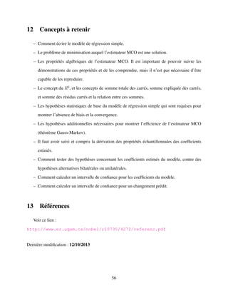 12 Concepts `a retenir
– Comment ´ecrire le mod`ele de r´egression simple.
– Le probl`eme de minimisation auquel l’estimateur MCO est une solution.
– Les propri´et´es alg´ebriques de l’estimateur MCO. Il est important de pouvoir suivre les
d´emonstrations de ces propri´et´es et de les comprendre, mais il n’est pas n´ecessaire d’ˆetre
capable de les reproduire.
– Le concept du R2
, et les concepts de somme totale des carr´es, somme expliqu´ee des carr´es,
et somme des r´esidus carr´es et la relation entre ces sommes.
– Les hypoth`eses statistiques de base du mod`ele de r´egression simple qui sont requises pour
montrer l’absence de biais et la convergence.
– Les hypoth`eses additionnelles n´ecessaires pour montrer l’efﬁcience de l’estimateur MCO
(th´eor`eme Gauss-Markov).
– Il faut avoir suivi et compris la d´erivation des propri´et´es ´echantillonnales des coefﬁcients
estim´es.
– Comment tester des hypoth`eses concernant les coefﬁcients estim´es du mod`ele, contre des
hypoth`eses alternatives bilat´erales ou unilat´erales.
– Comment calculer un intervalle de conﬁance pour les coefﬁcients du mod`ele.
– Comment calculer un intervalle de conﬁance pour un changement pr´edit.
13 R´ef´erences
Voir ce lien :
http://www.er.uqam.ca/nobel/r10735/4272/referenc.pdf
Derni`ere modiﬁcation : 12/10/2013
56
 