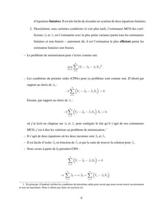 d’´equations lin´eaires. Il est tr`es facile de r´esoudre un syst`eme de deux ´equations lin´eaires.
2. Deuxi`ement, sous certaines conditions (`a voir plus tard), l’estimateur MCO des coef-
ﬁcients β0 et β1 est l’estimateur avec la plus petite variance parmi tous les estimateurs
lin´eaires et non biais´es – autrement dit, il est l’estimateur le plus efﬁcient parmi les
estimateur lin´eaires non biais´es.
– Le probl`eme de minimisation peut s’´ecrire comme suit.
min
β0,β1
n
i=1
(Yi − β0 − β1Xi)2
.
– Les conditions du premier ordre (CPOs) pour ce probl`eme sont comme suit. D’abord par
rapport au choix de β0 :
−2
n
i=1
Yi − ˆβ0 − ˆβ1Xi = 0.
Ensuite, par rapport au choix de β1 :
−2
n
i=1
Yi − ˆβ0 − ˆβ1Xi Xi = 0,
o`u j’ai ´ecrit un chapeau sur β0 et β1 pour souligner le fait qu’il s’agit de nos estimateurs
MCO, c’est `a dire les solutions au probl`eme de minimisation. 1
– Il s’agit de deux ´equations o`u les deux inconnus sont ˆβ0 et ˆβ1.
– Il est facile d’isoler ˆβ0 en fonction de ˆβ1 et par la suite de trouver la solution pour ˆβ1.
– Nous avons `a partir de la premi`ere CPO :
n
i=1
Yi − ˆβ0 − ˆβ1Xi = 0
⇒
n
i=1
ˆβ0 = n ˆβ0 =
n
i=1
Yi − ˆβ1Xi
1. En principe, il faudrait v´eriﬁer les conditions du deuxi`eme ordre pour savoir que nous avons trouv´e un minimum
et non un maximum. Nous n’allons pas faire cet exercice ici.
6
 