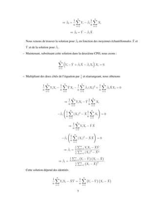 ⇒ ˆβ0 =
1
n
n
i=1
Yi − ˆβ1
1
n
n
i=1
Xi
⇒ ˆβ0 = ¯Y − ˆβ1
¯X.
Nous venons de trouver la solution pour ˆβ0 en fonction des moyennes ´echantillonnales ¯X et
¯Y et de la solution pour ˆβ1.
– Maintenant, substituant cette solution dans la deuxi`eme CPO, nous avons :
n
i=1
Yi − ¯Y + ˆβ1
¯X − ˆβ1Xi Xi = 0.
– Multipliant des deux cˆot´es de l’´equation par 1
n
et r´earrangeant, nous obtenons
1
n
n
i=1
YiXi −
1
n
n
i=1
¯Y Xi −
1
n
n
i=1
ˆβ1 (Xi)2
+
1
n
n
i=1
ˆβ1
¯XXi = 0
⇒
1
n
n
i=1
YiXi − ¯Y
1
n
n
i=1
Xi
−ˆβ1
1
n
n
i=1
(Xi)2
− ¯X
1
n
n
i=1
Xi = 0
⇒
1
n
n
i=1
YiXi − ¯Y ¯X
−ˆβ1
1
n
n
i=1
(Xi)2
− ¯X ¯X = 0
⇒ ˆβ1 =
1
n
n
i=1 YiXi − ¯X ¯Y
1
n
n
i=1 (Xi)2
− ¯X2
⇒ ˆβ1 =
1
n
n
i=1 Yi − ¯Y Xi − ¯X
1
n
n
i=1 Xi − ¯X
2 .
Cette solution d´epend des identit´es
1
n
n
i=1
YiXi − ¯X ¯Y =
1
n
n
i=1
Yi − ¯Y Xi − ¯X
7
 