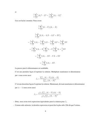 et
1
n
n
i=1
(Xi)2
− ¯X2
=
1
n
n
i=1
Xi − ¯X
2
.
Ceci est facile `a montrer. Nous avons
1
n
n
i=1
Yi − ¯Y Xi − ¯X
1
n
n
i=1
YiXi − Yi
¯X − Xi
¯Y + ¯X ¯Y
=
1
n
n
i=1
YiXi −
1
n
n
i=1
Yi
¯X −
1
n
n
i=1
Xi
¯Y +
1
n
n
i=1
¯X ¯Y
=
1
n
n
i=1
YiXi − ¯X
1
n
n
i=1
Yi − ¯Y
1
n
n
i=1
Xi +
n
n
¯X ¯Y
=
1
n
n
i=1
YiXi − ¯X ¯Y − ¯Y ¯X + ¯X ¯Y
=
1
n
n
i=1
YiXi − ¯X ¯Y .
La preuve pour le d´enominateur est semblable.
C’est une premi`ere fac¸on d’exprimer la solution. Multipliant num´erateur et d´enominateur
par n nous avons aussi
ˆβ1 =
n
i=1 Yi − ¯Y Xi − ¯X
n
i=1 Xi − ¯X
2 .
C’est une deuxi`eme fac¸on d’exprimer la solution. Maintenant, divisant num´erateur et d´enominateur
par (n − 1) nous avons aussi
ˆβ1 =
1
(n−1)
n
i=1 Yi − ¯Y Xi − ¯X
1
(n−1)
n
i=1 Xi − ¯X
2 .
– Donc, nous avons trois expressions ´equivalentes pour la solution pour ˆβ1.
– Comme aide-m´emoire, la derni`ere expression est peut-ˆetre la plus utile. Elle dit que l’estima-
8
 
