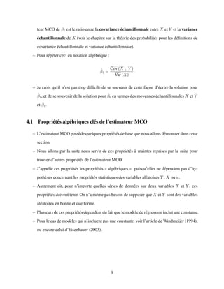 teur MCO de β1 est le ratio entre la covariance ´echantillonnale entre X et Y et la variance
´echantillonnale de X (voir le chapitre sur la th´eorie des probabilit´es pour les d´eﬁnitions de
covariance ´echantillonnale et variance ´echantillonnale).
– Pour r´ep´eter ceci en notation alg´ebrique :
ˆβ1 =
Cov (X , Y )
Var (X)
.
– Je crois qu’il n’est pas trop difﬁcile de se souvenir de cette fac¸on d’´ecrire la solution pour
ˆβ1, et de se souvenir de la solution pour ˆβ0 en termes des moyennes ´echantillonnales ¯X et ¯Y
et ˆβ1.
4.1 Propri´et´es alg´ebriques cl´es de l’estimateur MCO
– L’estimateur MCO poss`ede quelques propri´et´es de base que nous allons d´emontrer dans cette
section.
– Nous allons par la suite nous servir de ces propri´et´es `a maintes reprises par la suite pour
trouver d’autres propri´et´es de l’estimateur MCO.
– J’appelle ces propri´et´es les propri´et´es alg´ebriques puisqu’elles ne d´ependent pas d’hy-
poth`eses concernant les propri´et´es statistiques des variables al´eatoires Y , X ou u.
– Autrement dit, pour n’importe quelles s´eries de donn´ees sur deux variables X et Y , ces
propri´et´es doivent tenir. On n’a mˆeme pas besoin de supposer que X et Y sont des variables
al´eatoires en bonne et due forme.
– Plusieurs de ces propri´et´es d´ependent du fait que le mod`ele de r´egression inclut une constante.
– Pour le cas de mod`eles qui n’incluent pas une constante, voir l’article de Windmeijer (1994),
ou encore celui d’Eisenhauer (2003).
9
 
