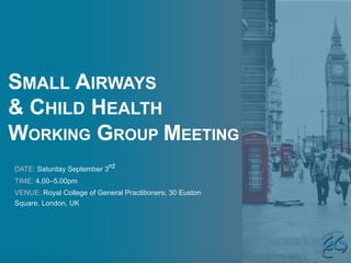 SMALL AIRWAYS
& CHILD HEALTH
WORKING GROUP MEETING
DATE: Saturday September 3rd
TIME: 4.00–5.00pm
VENUE: Royal College of General Practitioners; 30 Euston
Square, London, UK
 