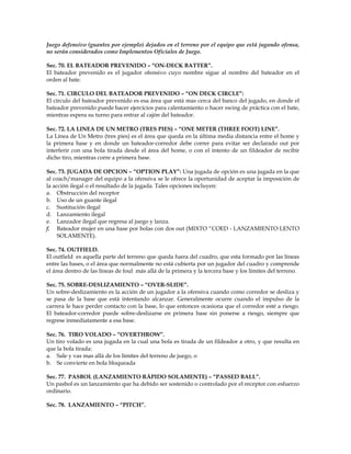 Juego defensivo (guantes por ejemplo) dejados en el terreno por el equipo que está jugando ofensa,
no serán considerados como Implementos Oficiales de Juego.
Sec. 70. EL BATEADOR PREVENIDO – “ON-DECK BATTER”.
El bateador prevenido es el jugador ofensivo cuyo nombre sigue al nombre del bateador en el
orden al bate.
Sec. 71. CIRCULO DEL BATEADOR PREVENIDO – “ON DECK CIRCLE”:
El círculo del bateador prevenido es esa área que está mas cerca del banco del jugado, en donde el
bateador prevenido puede hacer ejercicios para calentamiento o hacer swing de práctica con el bate,
mientras espera su turno para entrar al cajón del bateador.
Sec. 72. LA LINEA DE UN METRO (TRES PIES) – “ONE METER (THREE FOOT) LINE”.
La Línea de Un Metro (tres pies) es el área que queda en la última media distancia entre el home y
la primera base y en donde un bateador-corredor debe correr para evitar ser declarado out por
interferir con una bola tirada desde el área del home, o con el intento de un fildeador de recibir
dicho tiro, mientras corre a primera base.
Sec. 73. JUGADA DE OPCION – “OPTION PLAY”: Una jugada de opción es una jugada en la que
al coach/manager del equipo a la ofensiva se le ofrece la oportunidad de aceptar la imposición de
la acción ilegal o el resultado de la jugada. Tales opciones incluyen:
a. Obstrucción del receptor
b. Uso de un guante ilegal
c. Sustitución ilegal
d. Lanzamiento ilegal
e. Lanzador ilegal que regresa al juego y lanza.
f. Bateador mujer en una base por bolas con dos out (MIXTO “COED - LANZAMIENTO LENTO
SOLAMENTE).
Sec. 74. OUTFIELD.
El outfield es aquella parte del terreno que queda fuera del cuadro, que esta formado por las líneas
entre las bases, o el área que normalmente no está cubierta por un jugador del cuadro y comprende
el área dentro de las líneas de foul más allá de la primera y la tercera base y los límites del terreno.
Sec. 75. SOBRE-DESLIZAMIENTO – “OVER-SLIDE”.
Un sobre-deslizamiento es la acción de un jugador a la ofensiva cuando como corredor se desliza y
se pasa de la base que está intentando alcanzar. Generalmente ocurre cuando el impulso de la
carrera le hace perder contacto con la base, lo que entonces ocasiona que el corredor esté a riesgo.
El bateador-corredor puede sobre-deslizarse en primera base sin ponerse a riesgo, siempre que
regrese inmediatamente a esa base.
Sec. 76. TIRO VOLADO – “OVERTHROW”.
Un tiro volado es una jugada en la cual una bola es tirada de un fildeador a otro, y que resulta en
que la bola tirada:
a. Sale y vas mas allá de los límites del terreno de juego, o
b. Se convierte en bola bloqueada
Sec. 77. PASBOL (LANZAMIENTO RÁPIDO SOLAMENTE) – “PASSED BALL”.
Un pasbol es un lanzamiento que ha debido ser sostenido o controlado por el receptor con esfuerzo
ordinario.
Sec. 78. LANZAMIENTO – “PITCH”.
 