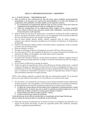 REGLA 3. IMPLEMENTOS DE JUEGO - “EQUIPMENT”
Sec. 1. EL BATE OFICIAL – “THE OFFICIAL BAT”.
a. Debe ser hecho de una construcción de una sola pieza, piezas múltiples permanentemente
ensambladas o de dos piezas de construcción intercambiables. Si el bate está diseñado con
componentes intercambiables, este debe cumplir con los siguientes criterios:
1. Los componentes de acoplamiento deben de tener un cierre con llave único para evitar las
combinaciones de implementos de juego no certificados en el terreno.
2. Todas las combinaciones de los componentes deben cumplir con los mismos requisitos
como si fuera un bate de una sola pieza cuando están combinadas, o una parte de un bate
de una sola pieza si está separado.
b. Debe ser hecho de una pieza de madera dura, o formado de un bloque de madera compuesto
de dos o más piezas de madera unidas entre si, con un pegamento en tal forma que la dirección
de la veta de todas las piezas corra paralela a la largura del bate.
c. Será de metal, bambú, plástico, grafito, carbono, magnesio, fibra de vidrio, cerámica, o
cualquier otro material compuesto aprobado por la Comisión de Estándares de Implementos
de Juego ISF.
d. Puede ser laminado pero deberá contener únicamente madera o pegamento y tener un acabado
en barniz claro (si está barnizado).
e. Debe ser redondo y será liso.
f. No debe ser más largo de 86.4cm. (34 pulgadas), ni exceder 1077.0 gr. (38 onzas) en peso.
g. No tendrá más de 5.7cm. (2¼ pulgadas) de diámetro en su parte más gruesa; Se permitirá una
tolerancia de 0.80mm. (1/32 pulgada. para dejar espacio para la expansión.
h. Si es de metal, puede ser angular.
i. No podrá tener remaches expuestos, clavijas, bordes irregulares o afilados o ninguna forma de
atadura externa que pueda presentar un peligro. Un bate de metal debe estar libre de arrugas y
rajaduras.
j. Si es de metal, no debe tener un mango de madera.
k. Tendrá un agarre de seguridad de corcho, cinta adhesiva (no del tipo plástico liso), o material
compuesto. El agarre de seguridad no tendrá menos de 25.4cm. (10 pulgadas) de largo y no se
extenderá más de 38.1cm. (15 pulgadas) desde el extremo delgado del bate. Resina, alquitrán de
pino, ó sustancias de atomizador colocadas en el agarre de seguridad para mejorar el agarre,
serán permitidas solamente en el agarre del bate.
NOTA: Cinta adhesiva aplicada a cualquier bate debe ser continuamente espiral. No es necesario
que sea una capa sólida de cinta adhesiva. La cinta adhesiva no excederá de dos capas.
l. Si es de metal, y no está hecho de una sola pieza con el extremo del barril cerrado, deberá tener
un tapón de goma, o de vinilo plástico u otro material aprobado por la Comisión de Estándares
de los Implementos de Juego ISF, firmemente asegurado en el extremo grueso del bate.
1. El tapón del extremo grueso del bate deberá estar solidamente y permanentemente cerrado
herméticamente, de manera que este no puede ser quitado por persona alguna que no sea el
fabricante sin dañar o destruir el extremo grueso del bate o el barril.
2. El bate deberá estar libre de ruidos sonajeros “rattles”.
3. El bate no deberá tener señales de alteración.
Nota: Un bate que no esté libre de sonidos debe ser considerado un bate ilegal. Un bate que
muestre señales de alteración debe ser considerado un bate alterado.
m. Debe tener un pomo de seguridad con un mínimo de 0.6cm. (1/4 pulgada. que sobresale en un
ángulo de 90 grados del mango. El pomo de seguridad puede estar moldeado, listonado,
soldado o asegurado permanentemente.
 