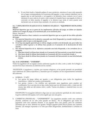 4. Si una bola tirada o bateada golpea el casco protector, mientras el casco está separado
de su lugar correspondiente en la persona del jugador, y éste contacto interfiere con la
jugada que se está haciendo, o un jugador a la defensiva hace contacto con el casco
mientras el casco está en el suelo y este contacto le impide hacer una jugada, la bola se
convierte en bola muerta, el jugador a la ofensiva que tenía el casco puesto será
declarado out, así mismo haya anotado y la carrera es anulada.
Sec. 7. IMPLEMENTOS DE JUEGO EN EL TERRENO DE JUEGO – “EQUIPMENT ON PLAYING
FIELD”
Material deportivo que no es parte de los implementos oficiales del juego, no deben ser dejados
sueltos en el campo de juego, ni en territorio fair, ni en territorio foul.
Efecto - Sección 7:
La bola está muerta si hace contacto con material deportivo que no es parte de los útiles oficiales
del juego.
a. Por material deportivo de la ofensiva causando una bola bloqueada (y creando interferencia.,
el jugador sobre el que se está jugando es out.
b. Si no hay una jugada aparente que es obvia, ningún corredor será declarado out, pero todos los
corredores deben regresar a la última base pisada en el momento de la declaración de bola
muerta.
c. Por material deportivo de la defensiva causando una bola bloqueada, a los corredores les es
otorgado:
i. Una base desde la última base pisada en el momento del lanzamiento en una bola lanzada,
ii. Dos bases desde la última base pisada en el momento del tiro en una bola tirada, o
iii. Dos bases desde la última base pisada en el momento del lanzamiento en una bola bateada
de fair.
Sec. 8. EL UNIFORME – “UNIFORM”:
Todos los jugadores de un equipo usarán uniformes iguales en color, corte y estilo. En la Regla 4,
sección 1b se hace referencia al uniforme de los coaches.
EXCEPCION: A jugadores y coaches, por razones religiosas, se les puede permitir sin penalidad
usar coberturas de cabeza específicas y atuendos que no cumplen con los requerimientos normales
del uniforme.
a. GORRAS – “CAPS”.
1. Las gorras de juego deben ser iguales y son obligatorias para todos los jugadores
masculinos y deben ser usadas correctamente;
2. Las gorras, viseras y los cintillos son opcionales para jugadoras, pero pueden ser
combinados. Si se usa más de un tipo, todos tienen que ser del mismo color, y cada uno del
mismo tipo debe ser del mismo color y estilo. Viseras de plástico o material duro no son
permitidas.
EXCEPCION: Si un jugador defensivo elige usar un casco protector aprobado de color similar a
la gorra uniforme del equipo, no le será exigido que use una gorra.
b. CAMISETAS (FRANELAS) – “UNDERSHIRTS”: Los jugadores pueden vestir una camiseta
(franela. uniforme de un solo color (puede ser blanca.. No es obligatorio que todos los
jugadores usen una camiseta (franela. si un jugador lleva una puesta, pero las camisetas
(franelas) que se usan, deberán ser iguales. Ningún jugador podrá llevar puesta una camiseta
(franela. con mangas expuestas a la vista que están desgarradas, deshilachadas o cortadas en
tiras.
 