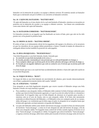 bateador con la intención de ayudar a su equipo a obtener carreras. El continúa siendo un bateador
hasta que es declarado out por el árbitro o se convierte en bateador-corredor.
Sec. 10. CAJON DEL BATEADOR – “BATTER’S BOX”.
El cajón del bateador es el área dentro de la cual está limitado el bateador, mientras se encuentra en
posición con la intención de ayudar a su equipo a obtener carreras. Las líneas son consideradas
como estar dentro del cajón del bateador.
Sec. 11. BATEADOR-CORREDOR – “BATTER-RUNNER”.
Un bateador-corredor es un jugador que ha finalizado un turno al bate, pero que aún no ha sido
puesto out, ni ha pisado la primera base.
Sec. 12. ORDEN AL BATE – “BATTING ORDER”.
El orden al bate es el alistamiento oficial de los jugadores del equipo a la ofensiva, en la secuencia
en que los miembros de ese equipo deben presentarse a batear. Cuando la tarjeta de alineación es
entregada deberá incluir también la posición de cada jugador.
Sec. 13. BOLA BLOQUEADA – “BLOCKED BALL”.
Una bola bloqueada es una bola bateada, tirada o lanzada que:
a. Se convierte en una bola incrustada en la cerca, o
b. Es tocada, parada o manejada por una persona que no está participando en el juego, o
c. Toca cualquier objeto que no forma parte de los útiles oficiales del juego o del área de juego, o,
d. Es tocada por un jugador defensivo que está en contacto con el terreno que no forma parte del
área de juego.
Una bola tirada que toca a un coach de base accidentalmente (dentro o fuera del cajón del coach) no
es una bola bloqueada.
Sec. 14. TOQUE DE BOLA - “BUNT”.
Un toque de bola es una bola bateada sin movimiento de abanico, pero tocada intencionalmente
con el bate y golpeada levemente dentro del cuadro "infield".
Sec. 15. ATRAPADA – “CATCH”.
Una atrapada es una bola legalmente atrapada, que ocurre cuando el fildeador atrapa una bola
bateada o tirada con su(s) mano(s) o guante.
a. Para establecer una atrapada válida, el fildeador debe sostener la bola el tiempo suficiente para
probar que tiene la bola firmemente agarrada y/o que la acción de soltar la bola es voluntaria e
intencional. Si el jugador deja caer la bola después de alcanzar en el guante para sacarla, o
mientras está en el acto de tirarla, esto es una atrapada válida. Si la bola está meramente
sostenida en el(los) brazo(s) del fildeador, o el fildeador evita con cualquier parte de su cuerpo,
útiles del juego o su vestimenta que la bola caiga al suelo, la atrapada no se completa hasta que
la bola esté agarrada con la(s) mano(s) o el guante del fildeador.
b. Los pies del fildeador deben estar dentro del terreno de juego, tocando la línea de demarcación
de territorio “fuera-de-juego”, o estar en el aire después de salir del terreno de juego, a fin de
tener una atrapada válida. Si el jugador tiene control de la bola cuando regresa al terreno en el
área “fuera-de-juego”, la atrapada es válida. Un jugador que está en territorio “fuera-de-juego”
y regresa a terreno de juego, debe tener ambos pies tocando el terreno de juego antes de tocar la
 