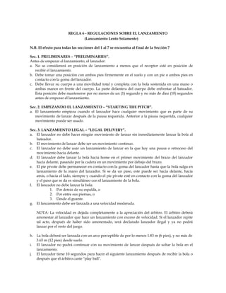 REGLA 6 - REGULACIONES SOBRE EL LANZAMIENTO
(Lanzamiento Lento Solamente)
N.B. El efecto para todas las secciones del 1 al 7 se encuentra al final de la Sección 7
Sec. 1. PRELIMINARES – “PRELIMINARIES”.
Antes de empezar el lanzamiento, el lanzador:
a. No se considerará en posición de lanzamiento a menos que el receptor esté en posición de
recibir el lanzamiento.
b. Debe tomar una posición con ambos pies firmemente en el suelo y con un pie o ambos pies en
contacto con la goma del lanzador.
c. Debe llevar su cuerpo a una movilidad total y completa con la bola sostenida en una mano o
ambas manos en frente del cuerpo. La parte delantera del cuerpo debe enfrentar al bateador.
Esta posición debe mantenerse por no menos de un (1) segundo y no más de diez (10) segundos
antes de empezar el lanzamiento.
Sec. 2. EMPEZANDO EL LANZAMIENTO – “STARTING THE PITCH”.
a. El lanzamiento empieza cuando el lanzador hace cualquier movimiento que es parte de su
movimiento de lanzar después de la pausa requerida. Anterior a la pausa requerida, cualquier
movimiento puede ser usado.
Sec. 3. LANZAMIENTO LEGAL – “LEGAL DELIVERY”.
a. El lanzador no debe hacer ningún movimiento de lanzar sin inmediatamente lanzar la bola al
bateador.
b. El movimiento de lanzar debe ser un movimiento continuo.
c. El lanzador no debe usar un lanzamiento de lanzar en la que hay una pausa o retroceso del
movimiento hacia delante.
d. El lanzador debe lanzar la bola hacia home en el primer movimiento del brazo del lanzador
hacia delante, pasando por la cadera en un movimiento por debajo del brazo.
e. El pie pivote debe permanecer en contacto con la goma del lanzador hasta que la bola salga en
lanzamiento de la mano del lanzador. Si se da un paso, este puede ser hacia delante, hacia
atrás, o hacia el lado, siempre y cuando el pie pivote esté en contacto con la goma del lanzador
y el paso que se da es simultáneo con el lanzamiento de la bola.
f. El lanzador no debe lanzar la bola:
1. Por detrás de su espalda, o
2. Por entre sus piernas, o
3. Desde el guante.
g. El lanzamiento debe ser lanzada a una velocidad moderada.
NOTA: La velocidad es dejada completamente a la apreciación del árbitro. El árbitro deberá
amonestar al lanzador que hace un lanzamiento con exceso de velocidad. Si el lanzador repite
tal acto, después de haber sido amonestado, será declarado lanzador ilegal y ya no podrá
lanzar por el resto del juego.
h. La bola deberá ser lanzada con un arco perceptible de por lo menos 1.83 m (6 pies), y no más de
3.65 m (12 pies) desde suelo.
i. El lanzador no podrá continuar con su movimiento de lanzar después de soltar la bola en el
lanzamiento.
j. El lanzador tiene 10 segundos para hacer el siguiente lanzamiento después de recibir la bola o
después que el árbitro cante "play ball".
 