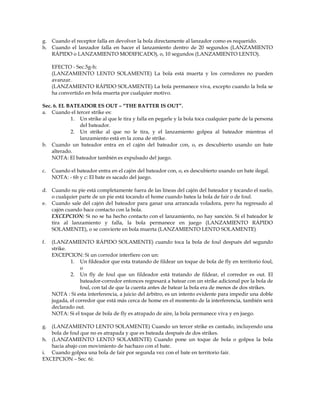 g. Cuando el receptor falla en devolver la bola directamente al lanzador como es requerido.
h. Cuando el lanzador falla en hacer el lanzamiento dentro de 20 segundos (LANZAMIENTO
RÁPIDO o LANZAMIENTO MODIFICADO), o, 10 segundos (LANZAMIENTO LENTO).
EFECTO - Sec.5g-h:
(LANZAMIENTO LENTO SOLAMENTE) La bola está muerta y los corredores no pueden
avanzar.
(LANZAMIENTO RÁPIDO SOLAMENTE) La bola permanece viva, excepto cuando la bola se
ha convertido en bola muerta por cualquier motivo.
Sec. 6. EL BATEADOR ES OUT – “THE BATTER IS OUT”.
a. Cuando el tercer strike es:
1. Un strike al que le tira y falla en pegarle y la bola toca cualquier parte de la persona
del bateador.
2. Un strike al que no le tira, y el lanzamiento golpea al bateador mientras el
lanzamiento está en la zona de strike.
b. Cuando un bateador entra en el cajón del bateador con, o, es descubierto usando un bate
alterado.
NOTA: El bateador también es expulsado del juego.
c. Cuando el bateador entra en el cajón del bateador con, o, es descubierto usando un bate ilegal.
NOTA: - 6b y c: El bate es sacado del juego.
d. Cuando su pie está completamente fuera de las líneas del cajón del bateador y tocando el suelo,
o cualquier parte de un pie está tocando el home cuando batea la bola de fair o de foul.
e. Cuando sale del cajón del bateador para ganar una arrancada voladora, pero ha regresado al
cajón cuando hace contacto con la bola.
EXCEPCION: Si no se ha hecho contacto con el lanzamiento, no hay sanción. Si el bateador le
tira al lanzamiento y falla, la bola permanece en juego (LANZAMIENTO RÁPIDO
SOLAMENTE), o se convierte en bola muerta (LANZAMIENTO LENTO SOLAMENTE)
f. (LANZAMIENTO RÁPIDO SOLAMENTE) cuando toca la bola de foul después del segundo
strike.
EXCEPCION: Si un corredor interfiere con un:
1. Un fildeador que esta tratando de fildear un toque de bola de fly en territorio foul,
o
2. Un fly de foul que un fildeador está tratando de fildear, el corredor es out. El
bateador-corredor entonces regresará a batear con un strike adicional por la bola de
foul, con tal de que la cuenta antes de batear la bola era de menos de dos strikes.
NOTA : Si esta interferencia, a juicio del árbitro, es un intento evidente para impedir una doble
jugada, el corredor que está más cerca de home en el momento de la interferencia, también será
declarado out.
NOTA: Si el toque de bola de fly es atrapado de aire, la bola permanece viva y en juego.
g. (LANZAMIENTO LENTO SOLAMENTE) Cuando un tercer strike es cantado, incluyendo una
bola de foul que no es atrapada y que es bateada después de dos strikes.
h. (LANZAMIENTO LENTO SOLAMENTE) Cuando pone un toque de bola o golpea la bola
hacia abajo con movimiento de hachazo con el bate.
i. Cuando golpea una bola de fair por segunda vez con el bate en territorio fair.
EXCEPCION – Sec. 6i:
 