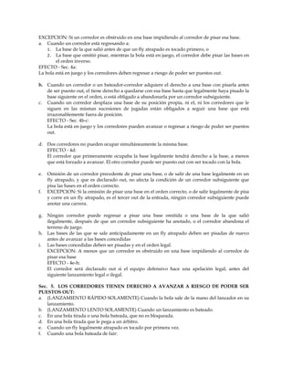 EXCEPCION: Si un corredor es obstruido en una base impidiendo al corredor de pisar esa base.
a. Cuando un corredor está regresando a:
1. La base de la que salió antes de que un fly atrapado es tocado primero, o
2. La base que omitió pisar, mientras la bola está en juego, el corredor debe pisar las bases en
el orden inverso.
EFECTO - Sec. 4a:
La bola está en juego y los corredores deben regresar a riesgo de poder ser puestos out.
b. Cuando un corredor o un bateador-corredor adquiere el derecho a una base con pisarla antes
de ser puesto out, el tiene derecho a quedarse con esa base hasta que legalmente haya pisado la
base siguiente en el orden, o está obligado a abandonarla por un corredor subsiguiente.
c. Cuando un corredor desplaza una base de su posición propia, ni el, ni los corredores que le
siguen en las mismas sucesiones de jugadas están obligados a seguir una base que está
irrazonablemente fuera de posición.
EFECTO - Sec. 4b-c:
La bola está en juego y los corredores pueden avanzar o regresar a riesgo de poder ser puestos
out.
d. Dos corredores no pueden ocupar simultáneamente la misma base.
EFECTO - 4d:
El corredor que primeramente ocupaba la base legalmente tendrá derecho a la base, a menos
que está forzado a avanzar. El otro corredor puede ser puesto out con ser tocado con la bola.
e. Omisión de un corredor precedente de pisar una base, o de salir de una base legalmente en un
fly atrapado, y que es declarado out, no afecta la condición de un corredor subsiguiente que
pisa las bases en el orden correcto.
f. EXCEPCION: Si la omisión de pisar una base en el orden correcto, o de salir legalmente de pisa
y corre en un fly atrapado, es el tercer out de la entrada, ningún corredor subsiguiente puede
anotar una carrera.
g. Ningún corredor puede regresar a pisar una base omitida o una base de la que salió
ilegalmente, después de que un corredor subsiguiente ha anotado, o el corredor abandona el
terreno de juego.
h. Las bases de las que se sale anticipadamente en un fly atrapado deben ser pisadas de nuevo
antes de avanzar a las bases concedidas
i. Las bases concedidas deben ser pisadas y en el orden legal.
EXCEPCION: A menos que un corredor es obstruido en una base impidiendo al corredor de
pisar esa base
EFECTO - 4e-h:
El corredor será declarado out si el equipo defensivo hace una apelación legal, antes del
siguiente lanzamiento legal o ilegal.
Sec. 5. LOS CORREDORES TIENEN DERECHO A AVANZAR A RIESGO DE PODER SER
PUESTOS OUT:
a. (LANZAMIENTO RÁPIDO SOLAMENTE) Cuando la bola sale de la mano del lanzador en su
lanzamiento.
b. (LANZAMIENTO LENTO SOLAMENTE) Cuando un lanzamiento es bateado.
c. En una bola tirada o una bola bateada, que no es bloqueada.
d. En una bola tirada que le pega a un árbitro.
e. Cuando un fly legalmente atrapado es tocado por primera vez.
f. Cuando una bola bateada de fair:
 