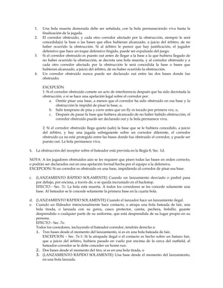 1. Una bola muerta demorada debe ser señalada, con la bola permaneciendo viva hasta la
finalización de la jugada.
2. El corredor obstruido, y cada otro corredor afectado por la obstrucción, siempre le será
concedida(s) la base o las bases que ellos hubieran alcanzado, a juicio del árbitro, de no
haber ocurrido la obstrucción. Si al árbitro le parece que hay justificación, el jugador
defensivo que hace un toque defensivo fingido, puede ser expulsado del juego.
3. Si el corredor obstruido es puesto out antes de llegar a la base a la que hubiera llegado de
no haber ocurrido la obstrucción, se decreta una bola muerta, y al corredor obstruido y a
cada otro corredor afectado por la obstrucción le será concedida la base o bases que
hubieran alcanzado, a juicio del árbitro, de no haber ocurrido la obstrucción.
4. Un corredor obstruido nunca puede ser declarado out entre las dos bases donde fue
obstruido;
EXCEPCIÓN
1: Si el corredor obstruido comete un acto de interferencia después que ha sido decretada la
obstrucción, o si se hace una apelación legal sobre el corredor por:
a. Omitir pisar una base, a menos que el corredor ha sido obstruido en esa base y la
obstrucción le impidió de pisar la base, o,
b. Salir temprano de pisa y corre antes que un fly es tocado por primera vez, o,
c. Después de pasar la base que hubiera alcanzado de no haber habido obstrucción, el
corredor obstruido puede ser declarado out y la bola permanece viva.
2: Si el corredor obstruido llega quieto (safe) la base que se le hubiera concedido, a juicio
del árbitro, y hay una jugada subsiguiente sobre un corredor diferente, el corredor
obstruido ya no está protegido entre las bases donde fue obstruido el corredor, y puede ser
puesto out. La bola permanece viva.
5. La obstrucción del receptor sobre el bateador está prevista en la Regla 8, Sec. 1d.
NOTA: A los jugadores obstruidos aún se les requiere que pisen todas las bases en orden correcto,
o podrán ser declarados out en una apelación formal hecha por el equipo a la defensiva.
EXCEPCION: Si un corredor es obstruido en una base, impidiendo al corredor de pisar esa base.
c. (LANZAMIENTO RÁPIDO SOLAMENTE) Cuando un lanzamiento desviado o pasbol pasa
por debajo, por encima, a través de, o se queda incrustado en el backstop.
EFECTO - Sec. 7c: La bola está muerta. A todos los corredores se les concede solamente una
base. Al bateador se le concede solamente la primera base en la cuarta bola.
d. (LANZAMIENTO RÁPIDO SOLAMENTE) Cuando el lanzador hace un lanzamiento ilegal.
e. Cuando un fildeador intencionalmente hace contacto, o atrapa una bola bateada de fair, una
bola tirada, o lanzada con su gorra, casco protector, careta, pechera, bolsillo, guante
desprendido o cualquier parte de su uniforme, que está desprendida de su lugar propio en su
persona.
EFECTO - Sec. 7e:
Todos los corredores, incluyendo el bateador-corredor, tendrán derecho a:
1. Tres bases desde el momento del lanzamiento, si es en una bola bateada de fair,
EXCEPCION – Sec. 7e-1: Si la atrapada ilegal o el contacto es hecho sobre un batazo fair,
que a juicio del árbitro, hubiera pasado en vuelo por encima de la cerca del outfield, al
bateador-corredor se le debe conceder un home run.
2. Dos bases desde el momento del tiro, si es en una bola tirada, o
3. (LANZAMIENTO RÁPIDO SOLAMENTE) Una base desde el momento del lanzamiento,
en una bola lanzada.
 