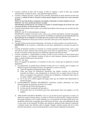 d. Cuando, mientras la bola está en juego, el falla en regresar a pisar la base que ocupaba
anteriormente u omitió de pisar, y una apelación legal es hecha.
e. Cuando, cualquier persona, a parte de otro corredor, físicamente le asiste mientras la bola está
en juego, o cuando la bola se convierte en bola muerta después de un home run o una concesión
de bases
NOTA: Si una bola de fly es atrapada en la jugada, el bateador-corredor también será out.
EFECTO – Sec. 9a-e: La bola permanece en juego.
EXCEPCION al EFECTO Sec. 9e: Cuando el corredor es asistido después de un home run o una
concesión de bases, la bola permanece muerta.
f. Cuando el físicamente corre y pasa a un corredor precedente, antes de que ese corredor ha sido
declarado out.
EFECTO - Sec. 9f: La bola permanece en juego.
EXCEPCION: Cuando el corredor corre y pasa a un corredor precedente, durante una jugada
con bola muerta, la bola permanecerá muerta. Si el batazo se convierte en una bola de foul o un
fly de foul que no es atrapado, el corredor que corre y pasa a otro corredor no es out.
g. Cuando él abandona su base para avanzar a otra base, antes que un fly atrapado ha tocado a un
fildeador.
h. Cuando él falla en pisar la base intermedia, o las bases, en orden normal o en el orden inverso.
EXCEPCION: Si un corredor es obstruido en una base, impidiendo al corredor de pisar esa
base.
i. Cuando el bateador-corredor se convierte en corredor pisando la primera base, corre y pasa
más allá de la base, entonces hace intento para correr hacia la segunda base, y es legalmente
tocado con la bola en la(s) mano(s) de un fildeador mientras está fuera de base.
j. Cuando, corriendo a, o deslizándose en home, el falla en tocar el home, no hace intento para
regresar al home, y un fildeador sostiene la bola en su(s) mano(s), mientras está pisando el
home, y apela al árbitro para una decisión.
EFECTO – Sec. 9g-j:
Estas son jugadas de apelación y el corredor no será out a menos que la apelación es hecha
legalmente:
1. Las apelaciones se pueden hacer mientras la bola está viva o muerta, pero el equipo a la
defensiva pierde el privilegio de hacer una apelación, si ésta no es hecha:
a) Antes del siguiente lanzamiento legal o ilegal;
b) Antes que todos los fildeadores claramente han dejado vacantes sus posiciones
normales de fildear y han abandonado el territorio fair en camino hacia el área de
banco, o el dugout. Si la apelación es hecha por un fildeador, el fildeador debe estar en
el cuadro "infield" cuando hace la apelación.
c) En el caso de la última jugada del juego, antes que los árbitros han abandonado el
terreno de juego.
2. (LANZAMIENTO RÁPIDO SOLAMENTE) Corredores pueden abandonar sus bases
durante jugadas de apelación con bola viva cuando:
a) La bola sale del círculo del lanzador, o,
b) La bola sale de la posesión del lanzador, o
c) El lanzador hace un movimiento para tirar aparentando hacer una jugada o un tiro
fingido.
3. APELACION CON BOLA MUERTA. Una vez que la bola ha sido regresada al cuadro y el
árbitro ha cantado Tiempo (time), o la bola se convierte en bola muerta, cualquier miembro
del equipo defensivo en el cuadro (infield) con o sin posesión de la bola, puede hacer una
apelación verbal sobre un jugador que omitió pisar una base, o que sale adelantado de pisa
y corre sobre un fly atrapado. El árbitro que atiende la apelación debe admitir la apelación
y después tomar una decisión sobre la jugada. Ningún corredor puede salir de su base
durante este período, ya que la bola permanece muerta hasta el siguiente lanzamiento.
 