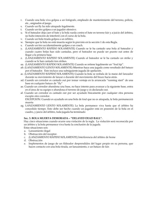 r. Cuando una bola viva golpea a un fotógrafo, empleado de mantenimiento del terreno, policía,
etc., asignados al juego.
s. Cuando un fly ha sido atrapado legalmente.
t. Cuando un tiro golpea a un jugador ofensivo.
u. Si el bateador deja caer el bate y la bola rueda contra el bate en terreno fair y a juicio del árbitro,
no hubo intención de interferir con el curso de la bola.
v. Cuando un bola tirada golpea a un árbitro.
w. Siempre que la bola no está muerta según lo previsto en la sección 1 de esta Regla.
x. Cuando un tiro accidentalmente golpea a un coach.
y. (LANZAMIENTO RÁPIDO SOLAMENTE) Cuando se le ha cantado una bola al bateador y
cuando cuatro bolas han sido cantadas, pero el bateador no puede ser puesto out antes de
llegar a la primera base.
z. (LANZAMIENTO RÁPIDO SOLAMENTE) Cuando al bateador se le ha cantado un strike y
cuando se le han cantado tres strikes.
aa. (LANZAMIENTO RÁPIDO SOLAMENTE) Cuando se retiene legalmente un “foul tip”.
ab. (LANZAMIENTO LENTO SOLAMENTE) Mientras haya una jugada como resultado del batazo
por el bateador. Esto incluye una subsiguiente jugada de apelación.
ac. (LANZAMIENTO RÁPIDO SOLAMENTE) Cuando la bola se resbala de la mano del lanzador
durante su movimiento de lanzar o durante del movimiento del brazo hacia atrás.
ad. Cuando un corredor es cantado out por tomar ventaja en la arrancada “running start” de una
base en cualquier batazo de “fly”
ae. Cuando un corredor abandona una base, no hace intento para avanzar a la siguiente base, entra
en el área de su equipo o abandona el terreno de juego y es declarado out.
af. Cuando un corredor es cantado out por ser ayudado físicamente por cualquier otra persona
excepto otro corredor.
EXCEPCION: Cuando es ayudado en una bola de foul que no es atrapada, la bola permanecerá
muerta
ag. LANZAMIENTO LENTO SOLAMENTE) La bola permanece viva hasta que el árbitro ha
concedido tiempo. Esto debe ser hecho cuando un jugador está en posesión de la bola en el
cuadro, y juicio del árbitro, toda jugada ha terminado
Sec. 3. BOLA MUERTA DEMORADA – “DELAYED DEAD BALL”.
Hay cinco situaciones cuando ocurre una violación de la regla. La violación será reconocida por
un árbitro y la bola permanece viva hasta la conclusión de la jugada.
Estas situaciones son:
a. Lanzamiento ilegal
b. Obstrucción del receptor.
c. (LANZAMIENTO RÁPIDO SOLAMENTE) Interferencia del árbitro de home
d. Obstrucción
e. Implementos de juego de un fildeador desprendidos del lugar propio en su persona, que
hacen contacto con una bola tirada, un lanzamiento, o un batazo de fair.
 