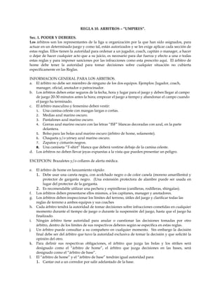 REGLA 10. ARBITROS – “UMPIRES”.
Sec. 1. PODER Y DEBERES.
Los árbitros son los representantes de la liga u organización por la que han sido asignados, para
actuar en un determinado juego y como tal, están autorizados y se les exige aplicar cada sección de
estas reglas. Ellos tienen la autoridad para ordenar a un jugador, coach, capitán o manager, a hacer
o dejar de hacer cualquier acto que a su juicio, es necesario para dar fuerza y efecto a una o todas
estas reglas y para imponer sanciones por las infracciones como esta prescrito aquí. El árbitro de
home debe tener la autoridad para tomar decisiones sobre cualquier situación no cubierta
específicamente en las Reglas.
INFORMACION GENERAL PARA LOS ARBITROS.
a. El árbitro no debe ser miembro de ninguno de los dos equipos. Ejemplos: Jugador, coach,
manager, oficial, anotador o patrocinador.
b. Los árbitros deben estar seguros de la fecha, hora y lugar para el juego y deben llegar al campo
de juego 20-30 minutos antes la hora; empezar el juego a tiempo y abandonar el campo cuando
el juego ha terminado.
c. El árbitro masculino y femenino deben vestir:
1. Una camisa celeste con mangas largas o cortas.
2. Medias azul marino oscuro.
3. Pantalones azul marino oscuro.
4. Gorras azul marino oscuro con las letras “ISF” blancas decoradas con azul, en la parte
delantera.
5. Bolso para las bolas azul marino oscuro (árbitro de home, solamente).
6. Chaqueta y/o yérsey azul marino oscuro.
7. Zapatos y cinturón negros.
8. Una camiseta “T-shirt” blanca que deberá vestirse debajo de la camisa celeste.
d. Los árbitros no deben llevar joyas expuestas a la vista que pueden presentar un peligro.
EXCEPCION: Brazaletes y/o collares de alerta médica.
e. El árbitro de home en lanzamiento rápido:
1. Debe usar una careta negra, con acolchado negro o de color canela (moreno amarillento) y
protector de garganta negro. (Una extensión protectora de alambre puede ser usada en
lugar del protector de la garganta.
2. Es recomendable utilizar una pechera y espinilleras (canilleras, rodilleras, shingalas).
f. Los árbitros deben presentarse ellos mismos, a los capitanes, manager y anotadores.
g. Los árbitros deben inspeccionar los límites del terreno, útiles del juego y clarificar todas las
reglas de terreno a ambos equipos y sus coaches
h. Cada árbitro tendrá la autoridad de tomar decisiones sobre infracciones cometidas en cualquier
momento durante el tiempo de juego o durante la suspensión del juego, hasta que el juego ha
finalizado.
i. Ningún árbitro tiene autoridad para anular o cuestionar las decisiones tomadas por otro
árbitro, dentro de los límites de sus respectivos deberes según se especifica en estas reglas.
j. Un árbitro puede consultar a su compañero en cualquier momento. Sin embargo la decisión
final debe ser del árbitro que tuvo la autoridad exclusiva de tomar la decisión y que solicitó la
opinión del otro.
k. Para definir sus respectivas obligaciones, el árbitro que juzga las bolas y los strikes será
designado como el “árbitro de home”, el árbitro que juzga decisiones en las bases, será
designado como el “árbitro de base”.
l. El “árbitro de home” y el “árbitro de base” tendrán igual autoridad para:
1. Cantar out a un corredor por salir adelantado de la base.
 