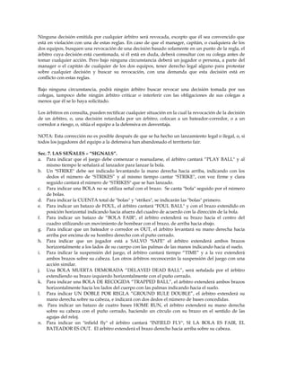 Ninguna decisión emitida por cualquier árbitro será revocada, excepto que él sea convencido que
está en violación con una de estas reglas. En caso de que el manager, capitán, o cualquiera de los
dos equipos, busquen una revocación de una decisión basado solamente en un punto de la regla, el
árbitro cuya decisión está cuestionada, si él está en duda, deberá consultar con su colega antes de
tomar cualquier acción. Pero bajo ninguna circunstancia deberá un jugador o persona, a parte del
manager o el capitán de cualquier de los dos equipos, tener derecho legal alguno para protestar
sobre cualquier decisión y buscar su revocación, con una demanda que esta decisión está en
conflicto con estas reglas.
Bajo ninguna circunstancia, podrá ningún árbitro buscar revocar una decisión tomada por sus
colegas, tampoco debe ningún árbitro criticar o interferir con las obligaciones de sus colegas a
menos que él se lo haya solicitado.
Los árbitros en consulta, pueden rectificar cualquier situación en la cual la revocación de la decisión
de un árbitro, o, una decisión retardada por un árbitro, colocan a un bateador-corredor, o a un
corredor a riesgo, o, sitúa el equipo a la defensiva en desventaja.
NOTA: Esta corrección no es posible después de que se ha hecho un lanzamiento legal o ilegal, o, si
todos los jugadores del equipo a la defensiva han abandonado el territorio fair.
Sec. 7. LAS SEÑALES – “SIGNALS”.
a. Para indicar que el juego debe comenzar o reanudarse, el árbitro cantará “PLAY BALL" y al
mismo tiempo le señalará al lanzador para lanzar la bola.
b. Un "STRIKE" debe ser indicado levantando la mano derecha hacia arriba, indicando con los
dedos el número de "STRIKES” y al mismo tiempo cantar "STRIKE", con voz firme y clara
seguido cantará el número de "STRIKES" que se han lanzado.
c. Para indicar una BOLA no se utiliza señal con el brazo. Se canta "bola" seguido por el número
de bolas.
d. Para indicar la CUENTA total de "bolas" y "strikes", se indicarán las "bolas" primero.
e. Para indicar un batazo de FOUL, el árbitro cantará "FOUL BALL" y con el brazo extendido en
posición horizontal indicando hacia afuera del cuadro de acuerdo con la dirección de la bola.
f. Para indicar un batazo de “BOLA FAIR", el árbitro extenderá su brazo hacia el centro del
cuadro utilizando un movimiento de bombear con el brazo, de arriba hacia abajo.
g. Para indicar que un bateador o corredor es OUT, el árbitro levantará su mano derecha hacia
arriba por encima de su hombro derecho con el puño cerrado.
h. Para indicar que un jugador está a SALVO "SAFE" el árbitro extenderá ambos brazos
horizontalmente a los lados de su cuerpo con las palmas de las manos indicando hacia el suelo.
i. Para indicar la suspensión del juego, el árbitro cantará tiempo “TIME” y a la vez extenderá
ambos brazos sobre su cabeza. Los otros árbitros reconocerán la suspensión del juego con una
acción similar.
j. Una BOLA MUERTA DEMORADA “DELAYED DEAD BALL”, será señalada por el árbitro
extendiendo su brazo izquierdo horizontalmente con el puño cerrado.
k. Para indicar una BOLA DE RECOGIDA “TRAPPED BALL”, el árbitro extenderá ambos brazos
horizontalmente hacia los lados del cuerpo con las palmas indicando hacia el suelo.
l. Para indicar UN DOBLE POR REGLA “GROUND RULE DOUBLE”, el árbitro extenderá su
mano derecha sobre su cabeza, e indicará con dos dedos el número de bases concedidas.
m. Para indicar un batazo de cuatro bases HOME RUN, el árbitro extenderá su mano derecha
sobre su cabeza con el puño cerrado, haciendo un círculo con su brazo en el sentido de las
agujas del reloj.
n. Para indicar un "infield fly" el árbitro cantará "INFIELD FLY", SI LA BOLA ES FAIR, EL
BATEADOR ES OUT. El árbitro extenderá el brazo derecho hacia arriba sobre su cabeza.
 