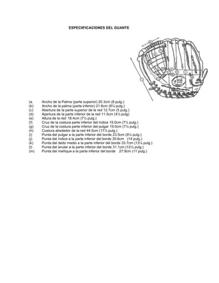 ESPECIIFICACIONES DEL GUANTE
(a. Ancho de la Palma (parte superior) 20.3cm (8 pulg.)
(b) Ancho de la palma (parte inferior) 21.6cm (8½ pulg.)
(c) Abertura de la parte superior de la red 12.7cm (5 pulg.)
(d) Apertura de la parte inferior de la red 11.5cm (4½ pulg)
(e) Altura de la red 18.4cm (7¼ pulg.)
(f) Cruz de la costura parte inferior del índice 19.0cm (7½ pulg.)
(g) Cruz de la costura parte inferior del pulgar 19.0cm (7½ pulg.)
(h) Costura alrededor de la red 44.5cm (17½ pulg.)
(i) Punta del pulgar a la parte inferior del borde 23.5cm (9¼ pulg.)
(j) Punta del índice a la parte inferior del borde 35.6cm (14 pulg.)
(k) Punta del dedo medio a la parte inferior del borde 33.7cm (13¼ pulg.)
(l) Punta del anular a la parte inferior del borde 31.1cm (12¼ pulg.)
(m) Punta del meñique a la parte inferior del borde 27.9cm (11 pulg.)
 