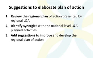 Suggestions to elaborate plan of action
1. Review the regional plan of action presented by
regional L&A
2. Identify synergies with the national level L&A
planned activities
3. Add suggestions to improve and develop the
regional plan of action
 