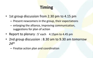 Timing
• 1st group discussion from 2.30 pm to 4.15 pm
– Present newcomers in the group, their expectations
– enlarging the alliance, improving communication,
suggestions for plan of action
• Report to plenary : 5’ each 4.15pm to 4.45 pm
• 2nd group discussion : 8.30 am to 9.30 am tomorrow
24th
– Finalize action plan and coordination
 