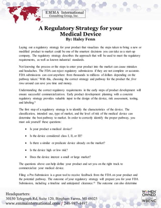 A Regulatory Strategy for your
Medical Device
By: Haley Fenn
Laying out a regulatory strategy for your product that visualizes the steps taken to bring a new or
modified product to market could be one of the smartest decisions you can take as a start-up
company. The regulatory strategy describes the approach that will be used to meet the regulatory
requirements, as well as known industrial standards.
Not knowing the process or the steps to enter your product into the market can cause mistakes
and headaches. The FDA can reject regulatory submissions if they are not complete or accurate.
FDA submissions can cost anywhere from thousands to millions of dollars depending on the
pathway taken.i With this, choosing the correct strategy and pathway for the product the first
time around can save you time and money.
Understanding the correct regulatory requirements in the early steps of product development will
ensure successful commercialization. Early product development planning with a concrete
regulatory strategy provides valuable input to the design of the device, risk assessment, testing,
and labeling.ii
The first step of a regulatory strategy is to identify the characteristics of the device. The
classification, intended use, type of market, and the level of risk of the medical device can
determine the best pathway to market. In order to correctly identify the proper pathway, you
must ask yourself these questions:
 Is your product a medical device?
 Is the device considered class I, II, or III?
 Is there a similar or predicate device already on the market?
 Is the device high or low risk?
 Does the device interest a small or large market?
The questions above can help define your product and set you on the right track to
commercialize your medical device.
Filing a Pre-Submission is a great tool to receive feedback from the FDA on your product and
the potential pathway. The outcome of your regulatory strategy will prepare you for your FDA
Submission, including a timeline and anticipated clearance.iii The outcome can also determine
 