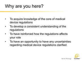 Why are you here?
• To acquire knowledge of the core of medical
device regulations
• To develop a consistent understanding of the
regulations
• To have reinforced how the regulations affects
your role
• To have an opportunity to have any uncertainties
regarding medical device regulations clarified
 