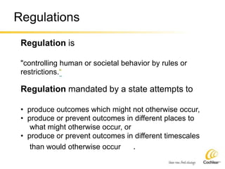 Regulations
Regulation is
"controlling human or societal behavior by rules or
restrictions.“
Regulation mandated by a state attempts to
• produce outcomes which might not otherwise occur,
• produce or prevent outcomes in different places to
what might otherwise occur, or
• produce or prevent outcomes in different timescales
than would otherwise occur .
 