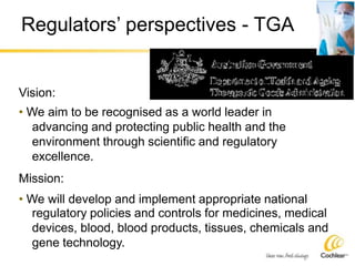 Regulators’ perspectives - TGA
Vision:
• We aim to be recognised as a world leader in
advancing and protecting public health and the
environment through scientific and regulatory
excellence.
Mission:
• We will develop and implement appropriate national
regulatory policies and controls for medicines, medical
devices, blood, blood products, tissues, chemicals and
gene technology.
 