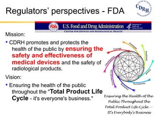 Regulators’ perspectives - FDA
Mission:
• CDRH promotes and protects the
health of the public by ensuring the
safety and effectiveness of
medical devices and the safety of
radiological products.
Vision:
• Ensuring the health of the public
throughout the "Total Product Life
Cycle - it's everyone's business."
 