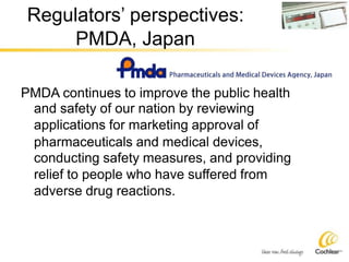 Regulators’ perspectives:
PMDA, Japan
PMDA continues to improve the public health
and safety of our nation by reviewing
applications for marketing approval of
pharmaceuticals and medical devices,
conducting safety measures, and providing
relief to people who have suffered from
adverse drug reactions.
 