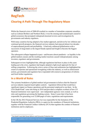  
REGTECH	
  –	
  CLEARING	
  A	
  PATH	
  THROUGH	
  THE	
  REGULATORY	
  
MAZE	
  
AN	
  ALPHA-­‐INSIGHT	
  WHITE	
  PAPER	
  
©2016	
  
	
  
RegTech	
  	
  
Clearing	
  A	
  Path	
  Through	
  The	
  Regulatory	
  Maze	
  
	
  
Whilst the financial crisis of 2008-09 resulted in a number of immediate corporate casualties,
such as Lehman Brothers and Northern Rock, it was the ensuing and sustained pain caused to
global economies that prompted widespread structural reviews and investigations by
governments and industry regulators.
With many countries having adopted a free market approach, and driven by low inflation and
continued growth prospects, the financial services industry had enjoyed almost two decades
of unprecedented growth and profitability. It had truly embraced globalisation with a
succession of mega-deals as the largest brands aspired and fought to become the biggest
operators.
The subsequent collapse happened at pace - and became almost pandemic - as liquidity in the
global markets ceased, and the resulting market reactions caused widespread panic among
investors, regulators and governments.
Subsequent reviews highlighted that, although regulations had been in place in the years
leading up to the crisis, regulators had largely adopted a light-touch approach for fear of
stifling competition. Following the crisis a series of fines and settlements has highlighted the
extent of corporate and operational wrongdoing within the industry; as well as enforcement
actions, governments and regulators have responded with extensive programmes of reforms
and fresh further regulations.
In	
  a	
  World	
  of	
  Rules	
  	
  
The systemic breakdown of global markets led governments to believe that the financial
services industry required much tighter controls – legislation followed that would have
significant impact on finance operations and the personnel employed to run them. In the
USA Dodd-Frank1
came into being in 2010 and provided a complete overhaul of how US
financial institutions were supervised – new independent agencies were created, as well as
rules and regulations governing the banking system. Some 6 years later it has been
responsible for generating over 22,000 pages of rules, regulations and requirements.
In the UK the 2012 Financial Services Act was responsible for the formation of the
Prudential Regulation Authority (PRA), to supervise the soundness of financial institutions,
together with the Financial Conduct Authority (FCA) that regulates the conduct of financial
institutions and its employees.
	
  	
  	
  	
  	
  	
  	
  	
  	
  	
  	
  	
  	
  	
  	
  	
  	
  	
  	
  	
  	
  	
  	
  	
  	
  	
  	
  	
  	
  	
  	
  	
  	
  	
  	
  	
  	
  	
  	
  	
  	
  	
  	
  	
  	
  	
  	
  	
  	
  	
  	
  	
  	
  	
  	
  	
  	
  	
  	
  	
  	
  
1
	
  The	
  Dodd-­‐Frank	
  Wall	
  Street	
  Reform	
  and	
  Consumer	
  Protection	
  Act	
  
 