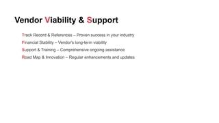 Vendor Viability & Support
Track Record & References – Proven success in your industry
Financial Stability – Vendor's long-term viability
Support & Training – Comprehensive ongoing assistance
Road Map & Innovation – Regular enhancements and updates
 