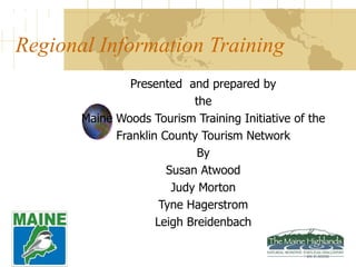 Regional Information Training Presented  and prepared by the Maine Woods Tourism Training Initiative of the Franklin County Tourism Network By Susan Atwood Judy Morton Tyne Hagerstrom Leigh Breidenbach 